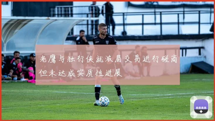 老鹰与独行侠就浓眉交易进行磋商但未达成实质性进展