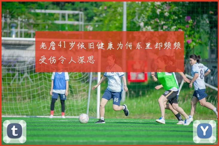 老詹41岁依旧健康为何东里却频频受伤令人深思