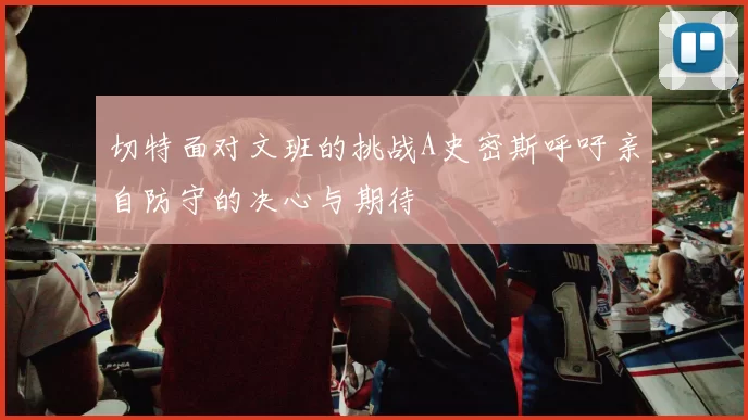 切特面对文班的挑战A史密斯呼吁亲自防守的决心与期待