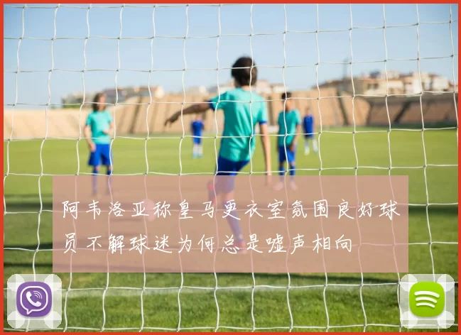 阿韦洛亚称皇马更衣室氛围良好球员不解球迷为何总是嘘声相向
