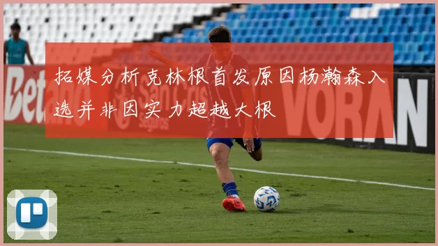 拓媒分析克林根首发原因杨瀚森入选并非因实力超越大根