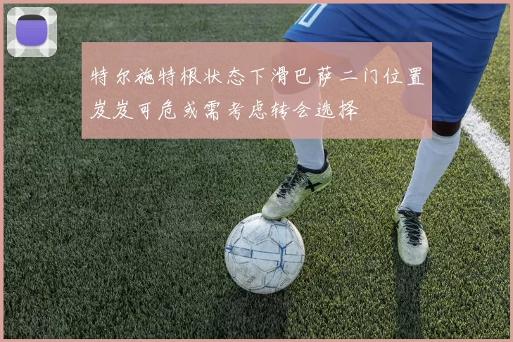 特尔施特根状态下滑巴萨二门位置岌岌可危或需考虑转会选择
