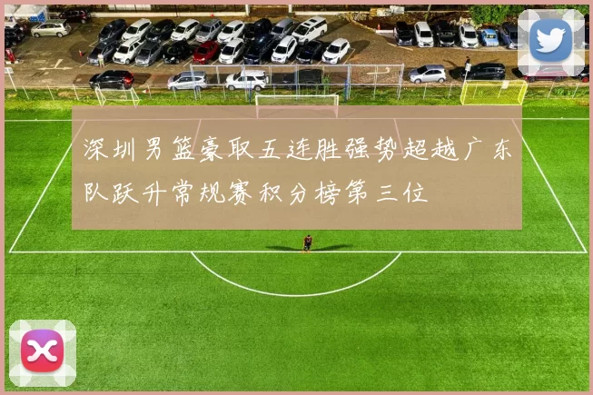 深圳男篮豪取五连胜强势超越广东队跃升常规赛积分榜第三位