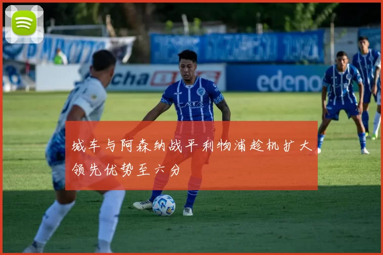 城车与阿森纳战平利物浦趁机扩大领先优势至六分