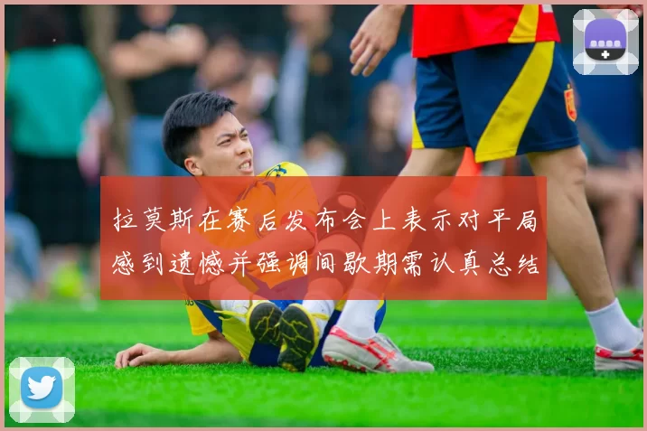 拉莫斯在赛后发布会上表示对平局感到遗憾并强调间歇期需认真总结