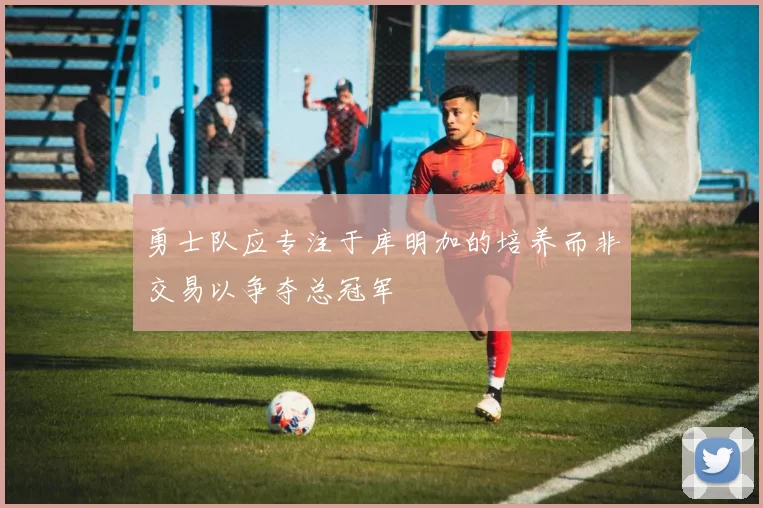 勇士队应专注于库明加的培养而非交易以争夺总冠军