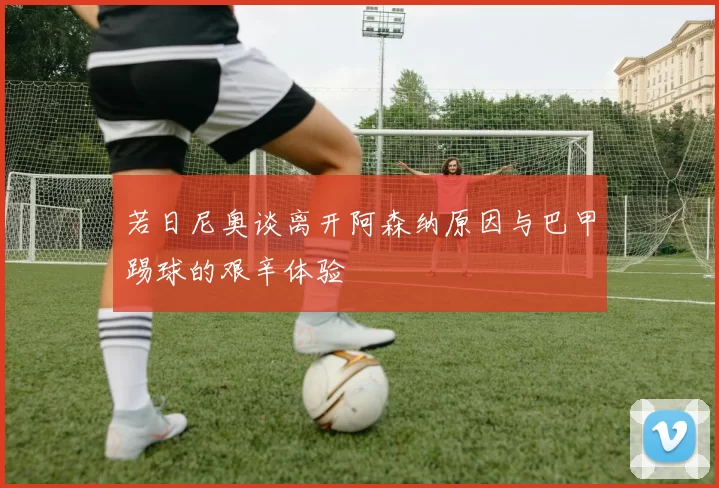 若日尼奥谈离开阿森纳原因与巴甲踢球的艰辛体验