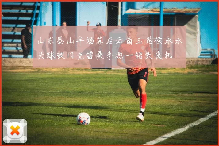 山东泰山半场落后云南玉昆侯永永头球破门克雷桑李源一错失良机