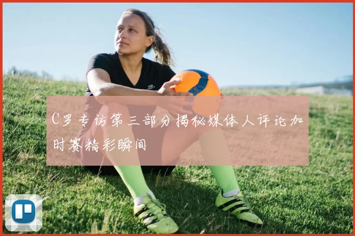 C罗专访第三部分揭秘媒体人评论加时赛精彩瞬间