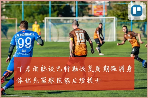 丁彦雨航谈巴特勒恢复周期强调身体优先篮球技能后续提升