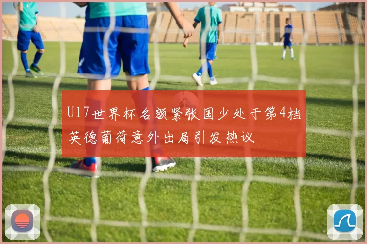 U17世界杯名额紧张国少处于第4档英德葡荷意外出局引发热议