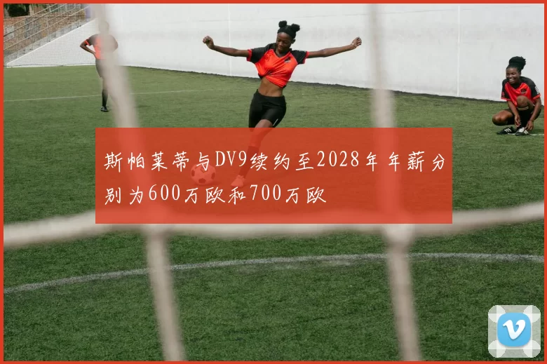 斯帕莱蒂与DV9续约至2028年年薪分别为600万欧和700万欧