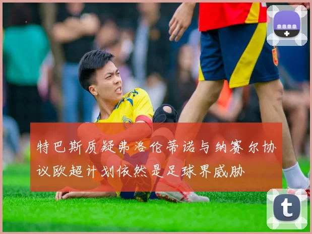 特巴斯质疑弗洛伦蒂诺与纳赛尔协议欧超计划依然是足球界威胁