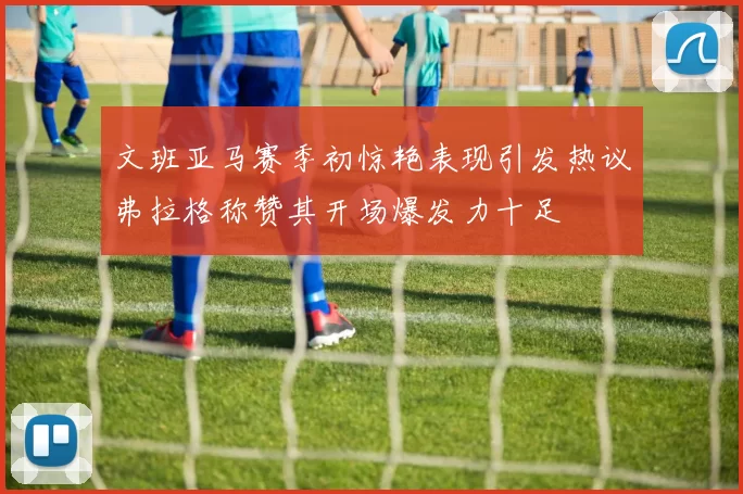 文班亚马赛季初惊艳表现引发热议弗拉格称赞其开场爆发力十足