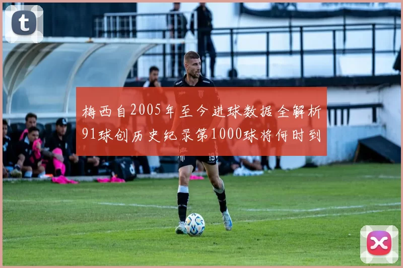 梅西自2005年至今进球数据全解析91球创历史纪录第1000球将何时到来