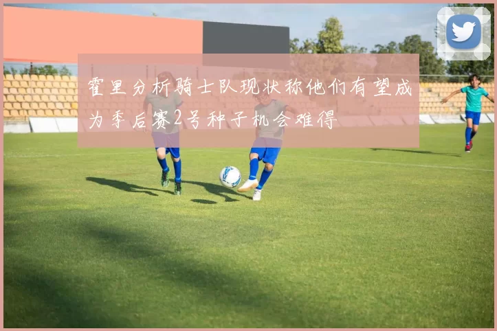 霍里分析骑士队现状称他们有望成为季后赛2号种子机会难得