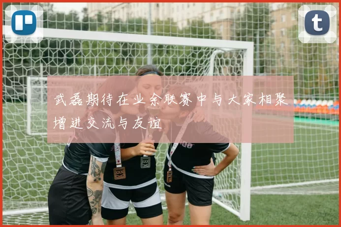 武磊期待在业余联赛中与大家相聚增进交流与友谊