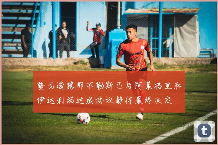 隆戈透露那不勒斯已与阿莱格里和伊达利诺达成协议静待最终决定