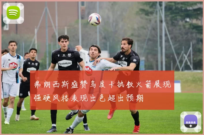 弗朗西斯盛赞乌度卡执教火箭展现强硬风格表现出色超出预期