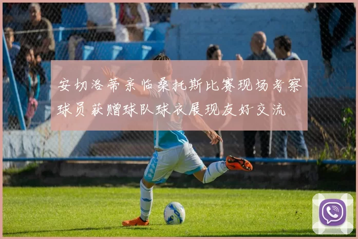 安切洛蒂亲临桑托斯比赛现场考察球员获赠球队球衣展现友好交流