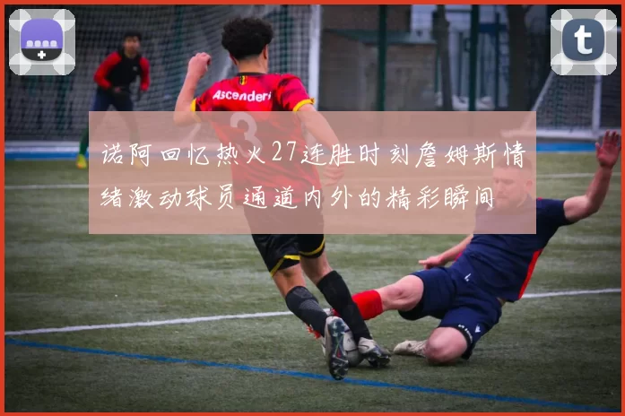 诺阿回忆热火27连胜时刻詹姆斯情绪激动球员通道内外的精彩瞬间