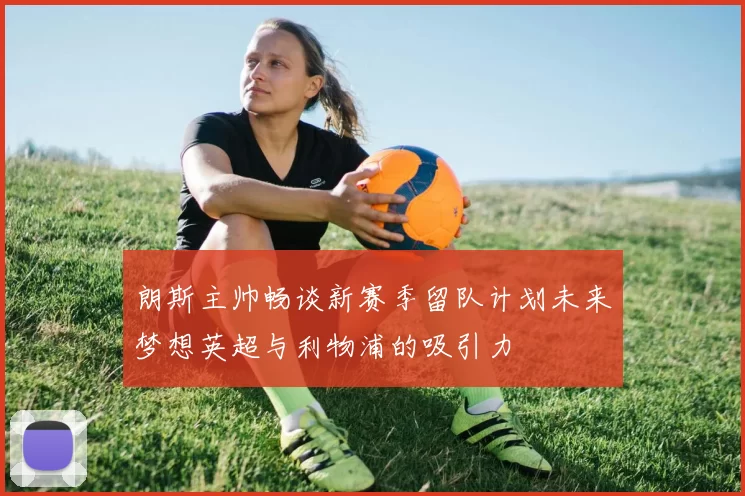 朗斯主帅畅谈新赛季留队计划未来梦想英超与利物浦的吸引力