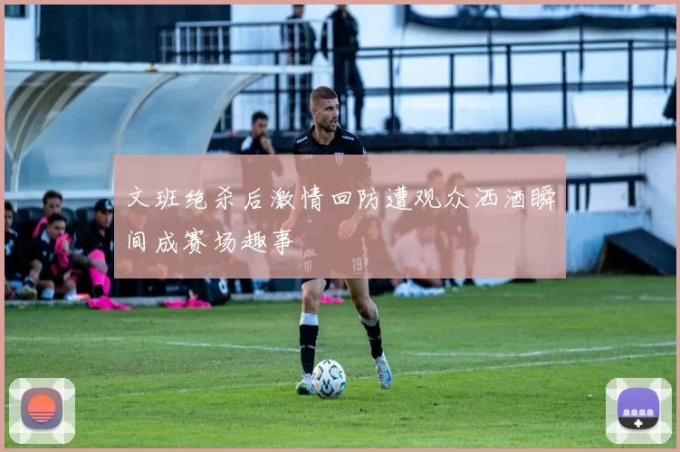 文班绝杀后激情回防遭观众洒酒瞬间成赛场趣事