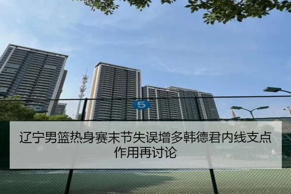 辽宁男篮热身赛末节失误增多韩德君内线支点作用再讨论